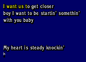 Iwant us to get closer
boy I want to be startin' somethin'
with you baby

My heart is steady knockin'
h