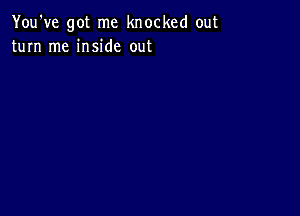 You've got me knocked out
turn me inside out