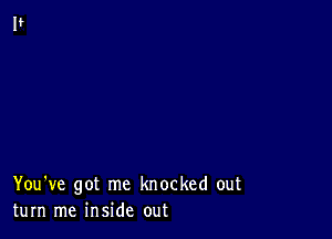 You've got me knocked out
turn me inside out