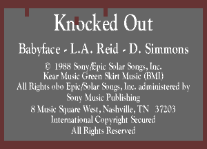 Knocked Out

Babyface LA. Reid D. Simmons

1988 SonyEplc Solar Songs. Inc.
Km Music Green Skirt Music (B111)

All Rights obo EpIdSolzr Songs. Inc. administered by
Sony Music Publishing
8 Music Square Wat. Nashville. TN 37203
lntmmloml Copyright Secured
All Rights Reserved