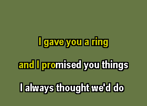 I gave you a ring

and I promised you things

I always thought we'd do