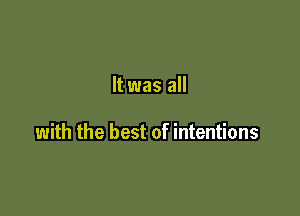 It was all

with the best of intentions