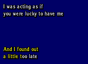 I was acting as if
you weIe lucky to have me

And I found out
a little too late