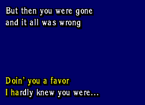 But then you were gone
and it all was wrong

Doin' you a favor
I hardly knew you were...