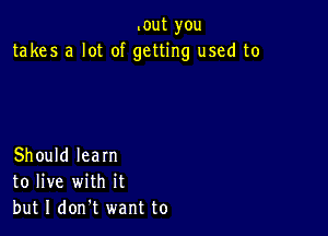 .out you
takes a lot of getting used to

Should learn
to live with it
but I don't want to