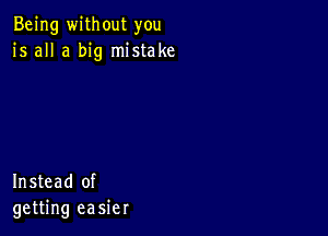 Being without you
is all a big mistake

Instead of
getting easier