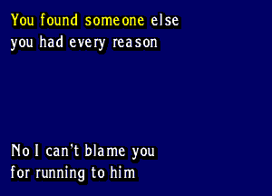 You found someone else
you had every Ieason

N01 can't blame you
for running to him