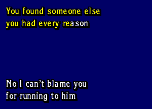 You found someone else
you had every Ieason

N01 can't blame you
for running to him