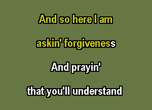 And so here I am
askin' forgiveness

And prayin'

that you'll understand