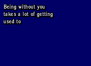 Being without you
takes a lot of getting
used to