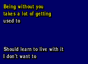 Being without you
takes a lot of getting
used to

Should learn to live with it
I don't want to