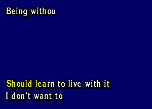 Being withou

Should learn to live with it
I don't want to