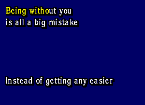 Being without you
is all a big mistake

Instead of getting any easier