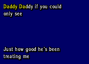 Daddy Daddy if you could
only see

Just how good he's been
treating me