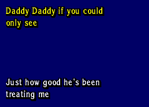 Daddy Daddy if you could
only see

Just how good he's been
treating me