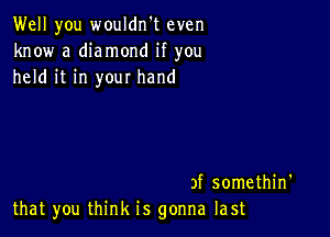 Well you wouldn't even
know a diamond if you
held it in your hand

3f somethin'
that you think is gonna last