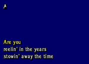 Are you
reelin' in the years
stowin' away the time