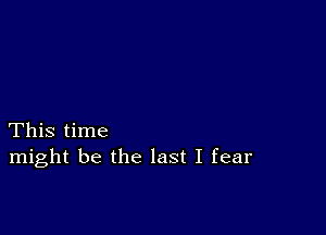 This time
might be the last I fear