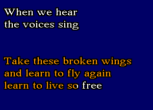 When we hear
the voices sing

Take these broken wings
and learn to fly again
learn to live so free