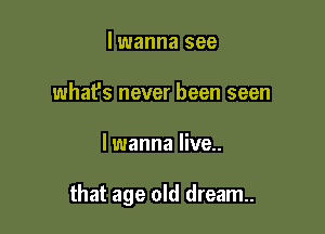 lwanna see
what's never been seen

lwanna live..

that age old dream.