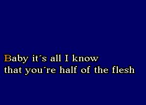 Baby it's all I know
that you're half of the flesh