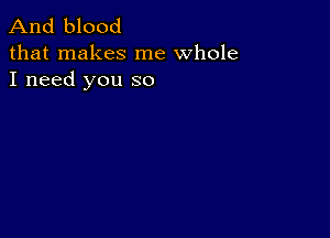 And blood

that makes me whole
I need you so