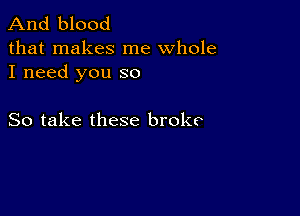 And blood

that makes me whole
I need you so

So take these broke