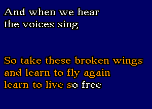 And when we hear
the voices sing

So take these broken Wings
and learn to fly again
learn to live so free