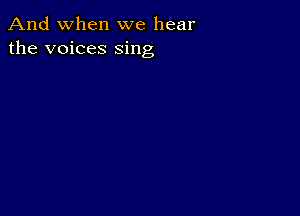 And when we hear
the voices sing