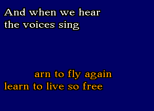 And when we hear
the voices sing

am to fly again
learn to live so free