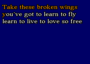 Take these broken wings
you've got to learn to fly
learn to live to love so free