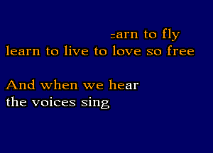 calm to fly
learn to live to love so free

And when we hear
the voices sing