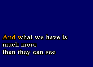 And what we have is
much more
than they can see