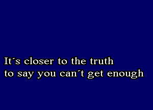 It's closer to the truth
to say you can't get enough