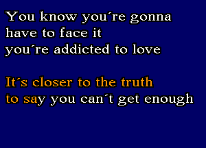 You know you're gonna
have to face it
you're addicted to love

It's Closer to the truth
to say you can't get enough