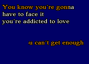 You know you're gonna
have to face it

youTe addicted to love

u can't get enough