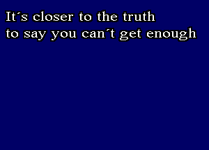 It's closer to the truth
to say you can't get enough