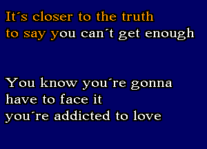 It's Closer to the truth
to say you can't get enough

You know you're gonna
have to face it
you're addicted to love