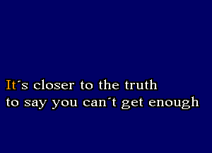 It's closer to the truth
to say you can't get enough