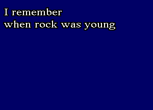 I remember
when rock was young