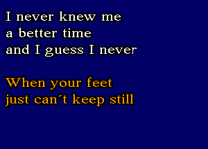 I never knew me
a better time
and I guess I never

XVhen your feet
just can't keep still