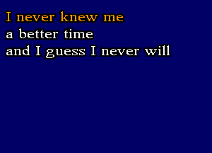 I never knew me
a better time
and I guess I never will