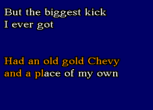 But the biggest kick
I ever got

Had an old gold Chevy
and a place of my own