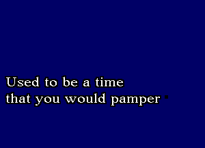 Used to be a time
that you would pamper