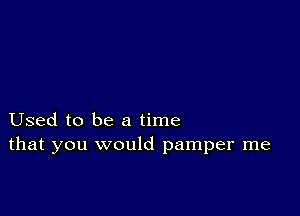 Used to be a time
that you would pamper me