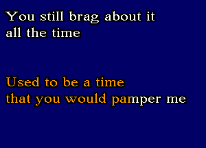 You still brag about it
all the time

Used to be a time
that you would pamper me