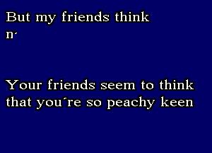 But my friends think
n'

Your friends seem to think
that you're so peachy keen