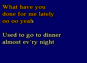 What have you
done for me lately
oo oo yeah

Used to go to dinner
almost ev'ry night