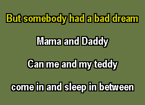 But somebody had a bad dream
Mama and Daddy
Can me and my teddy

come in and sleep in between