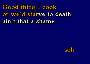 Good thing I cook
or we'd starve to death
ain't that a shame